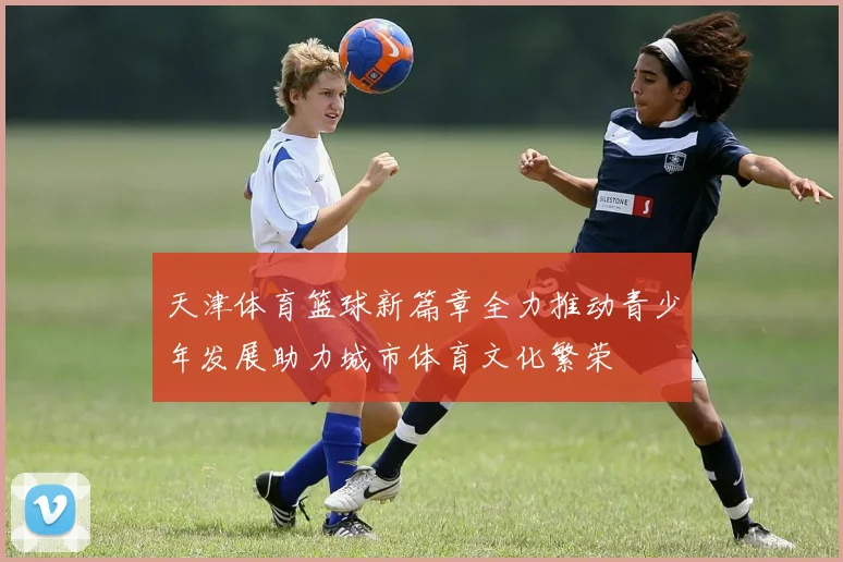 天津体育篮球新篇章全力推动青少年发展助力城市体育文化繁荣