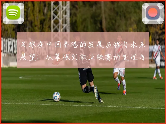 足球在中国香港的发展历程与未来展望：从草根到职业联赛的变迁与挑战