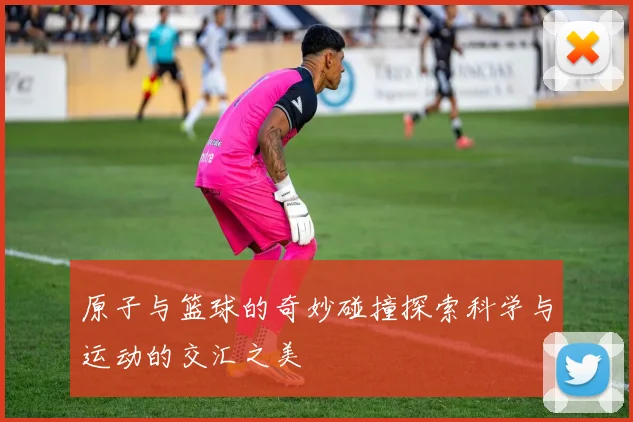 原子与篮球的奇妙碰撞探索科学与运动的交汇之美