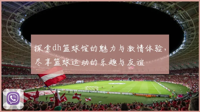 探索dh篮球馆的魅力与激情体验，尽享篮球运动的乐趣与友谊
