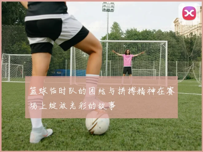 篮球临时队的团结与拼搏精神在赛场上绽放光彩的故事