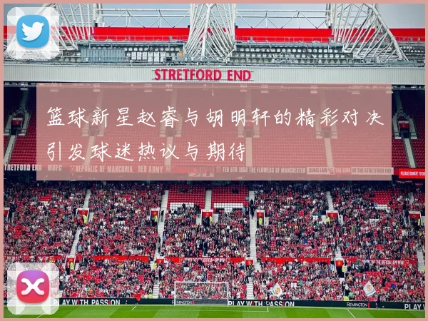 篮球新星赵睿与胡明轩的精彩对决引发球迷热议与期待