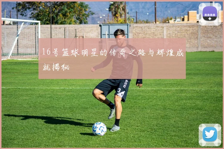 16号篮球明星的传奇之路与辉煌成就揭秘